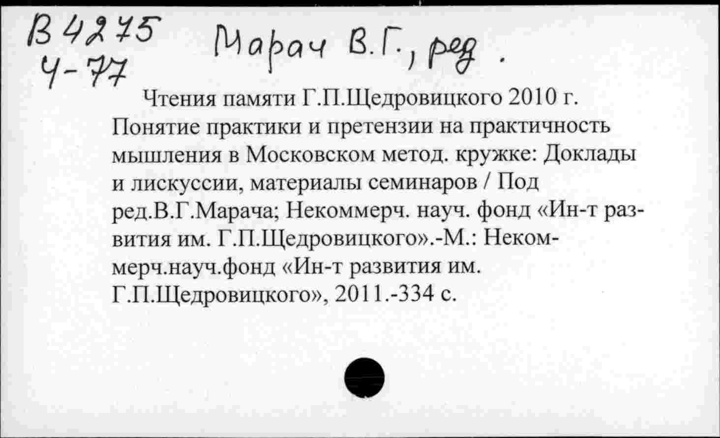 ﻿Чтения памяти Г.П.Щедровицкого 2010 г.
Понятие практики и претензии на практичность мышления в Московском метод, кружке: Доклады и лискуссии, материалы семинаров / Под ред.В.Г.Марача; Некоммерч, науч, фонд «Ин-т развития им. Г.П.Щедровицкого».-М.: Некоммерч, науч, фонд «Ин-т развития им.
Г.П.Щедровицкого», 2011.-334 с.